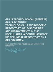Gill's technological [afterw.] Gill's scientific, technological & microscopic repository Volume 4;  or, Discoveries and improvements in the useful arts, a continuation of his Technical repository, by T. Gill,1154226654,9781154226652