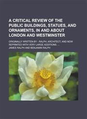 A   Critical Review of the Public Buildings, Statues, and Ornaments, in and about London and Westminster; Originally Written by - Ralph, Architect, an,1150645652,9781150645655