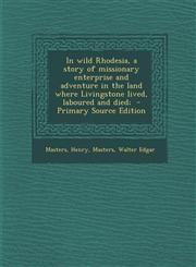 In Wild Rhodesia, a Story of Missionary Enterprise and Adventure in the Land Where Livingstone Lived, Laboured and Died; - Primary Source Edition,1293668923,9781293668924