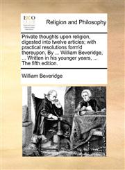 Private thoughts upon religion, digested into twelve articles; with practical resolutions form'd thereupon. By ... William Beveridge, ... Written in his younger years, ... The fifth edition.,1140792717,9781140792710