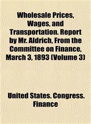 Wholesale Prices, Wages, and Transportation. Report by Mr. Aldrich, From the Committee on Finance, March 3, 1893 (Volume 3),1152117580,9781152117587