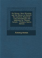On Heroes, Hero-Worship, and the Heroic in History Six Lectures: Reported, with Emendations and Additions by Thomas Carlyle,1289498164,9781289498160