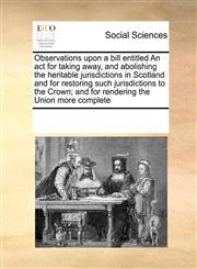Observations upon a bill entitled An act for taking away, and abolishing the heritable jurisdictions in Scotland and for restoring such jurisdictions to the Crown; and for rendering the Union more complete,1171216963,9781171216964