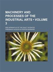 Machinery and Processes of the Industrial Arts (Volume 3); And Apparatus of the Exact Sciences,1150805382,9781150805387
