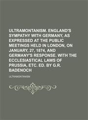 Ultramontanism. England's sympathy with Germany, as expressed at the public meetings held in London, on January, 27, 1874, and Germany's response. With the ecclesiastical laws of Prussia, etc. Ed. by G.R. Badenoch,1150527137,9781150527135