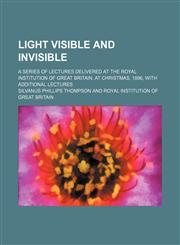 Light visible and invisible; a series of lectures delivered at the Royal institution of Great Britain, at Christmas, 1896, with additional lectures,1231185236,9781231185230
