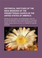 Historical sketches of the India missions of the Presbyterian church in the United States of America; known as the Lodiana, the Farrukhabad, and the Kolhapur missions from the beginning of the work in 1834 to the time of its fiftieth anniversary in 1884,115006708X,9781150067082