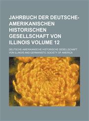Jahrbuch der Deutsche-Amerikanischen Historischen Gesellschaft von Illinois Volume 12,1130492583,9781130492583