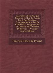 Instruccion Secreta, Que Federico II. Rey de Prusia Dio a Sus Oficiales, Principalmente a Los de Caballeria y Dragones, En La Ocasion de La Guerra de,1294455524,9781294455523