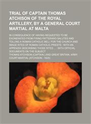 Trial of Captain Thomas Atchison of the Royal Artillery, by a General Court Martial at Malta; In Consequence of Having Requested to Be Exonerated From Firing Patteraro Salutes and Tolling a Roman Catholic Bell for the Church and Image Rites of Roman Catho,1151630136,9781151630131