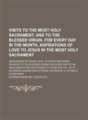 Visits to the most holy sacrament, and to the blessed Virgin, for every day in the month, Aspirations of love to Jesus in the most holy sacrament; Aspirations of divine love. To which are added Prayers to the blessed Virgin for every day in the week [and,1150022663,9781150022661
