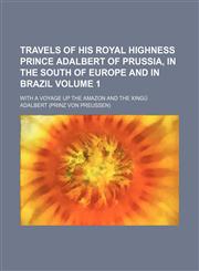 Travels of His Royal Highness Prince Adalbert of Prussia, in the south of Europe and in Brazil; with a voyage up the Amazon and the Xingú Volume 1,1150940360,9781150940361