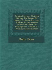 Original Letters Written During the Reigns of Henry VI, Edward IV and Richard III. by Various Persons of Rank or Consequence, Volume 5 - Primary Sourc,1294361651,9781294361657