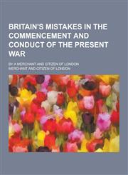 Britain's Mistakes in the Commencement and Conduct of the Present War; By a Merchant and Citizen of London,1230442650,9781230442655