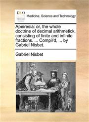 Apeiresia or, the whole doctrine of decimal arithmetick, consisting of finite and infinite fractions. ... Compil'd, ... by Gabriel Nisbet.,1140971417,9781140971412