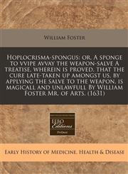 Hoplocrisma-spongus or, A sponge to vvipe avvay the weapon-salve A treatise, wherein is proved, that the cure late-taken up amongst us, by applying the salve to the weapon, is magicall and unlawfull By William Foster Mr. of Arts. (1631),1171302592,9781171302599