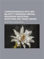 Correspondence with Her Majesty's missions abroad, regarding industrial questions and trade unions,1150770104,9781150770104