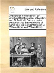 Answers for the creditors of Sir Archibald Cockburn elder of Langton, and Sir Archibald Cockburn to the petition of Miss Elisabeth Baillie of Lamington, the representatives of Mr William Home, and William Home.,1171219695,9781171219699