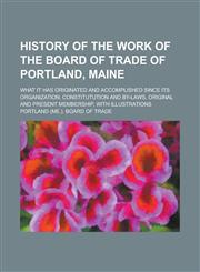 History of the Work of the Board of Trade of Portland, Maine; What It Has Originated and Accomplished Since Its Organization; Constitutution and By-La,1155077040,9781155077048
