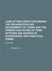 Laws of Wisconsin concerning the organization and government of towns and the powers and duties of town officers and boards of supervisors, with practical forms,123691466X,9781236914668