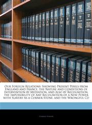 Our Foreign Relations Showing Present Perils from England and France, the Nature and Conditions of Intervention by Mediation, and Also by Recognition, the Impossibility of Any Recognition of a New Power with Slavery As a Corner-Stone, and the Wrongful Co,1141382849,9781141382842