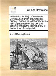 Information for Major-General Sir David Cunningham of Livingston, baronet, pursuer in a declarator of his right of patronage of the kirk and parish of Whitburn; against a few of the heritors of said parish.,1170824870,9781170824870