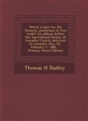 Which is best for the farmers, protection or free trade? An address before the Agricultural Society of Lancaster County delivered at Lancaster city, Pa., February 7, 1887  - Primary Source Edition,1293400033,9781293400036