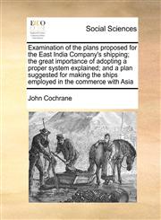 Examination of the plans proposed for the East India Company's shipping; the great importance of adopting a proper system explained; and a plan suggested for making the ships employed in the commerce with Asia,1170986439,9781170986431