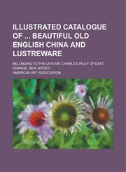 Illustrated catalogue of  beautiful old English china and lustreware; belonging to the late Mr. Charles Wiley of East Orange, New Jersey,1234376520,9781234376529