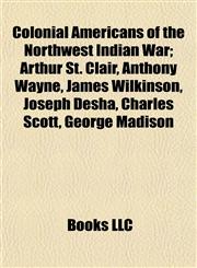 Colonial Americans of the Northwest Indian War Arthur St. Clair, Anthony Wayne, James Wilkinson, Joseph Desha, Charles Scott, George Madison,1155171373,9781155171371