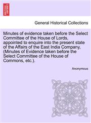 Minutes of evidence taken before the Select Committee of the House of Lords, appointed to enquire into the present state of the Affairs of the East India Company, (Minutes of Evidence taken before the Select Committee of the House of Commons, etc.).,1241405727,9781241405724