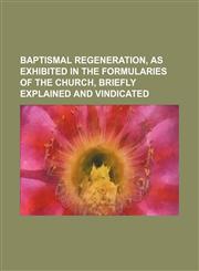 Baptismal regeneration, as exhibited in the formularies of the Church, briefly explained and vindicated,1154524116,9781154524116