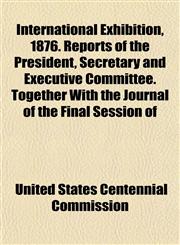 International Exhibition, 1876. Reports of the President, Secretary and Executive Committee. Together With the Journal of the Final Session of,115254036X,9781152540361