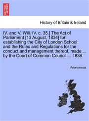 IV. and V. Will. IV. c. 35.] The Act of Parliament [13 August, 1834] for establishing the City of London School and the Rules and Regulations for the conduct and management thereof, made ... by the Court of Common Council ... 1836.,1241420076,9781241420079
