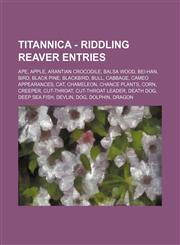 Titannica - Riddling Reaver Entries Ape, Apple, Arantian Crocodile, Balsa Wood, Bei-Han, Bird, Black Pine, Blackbird, Bull, Cabbage, Cameo Appearances, Cat, Chameleon, Chance Plants, Corn, Creeper, Cut-Throat, Cut-Throat Leader, Death Dog, Deep Sea Fish,,1234716658,9781234716653