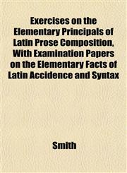 Exercises on the Elementary Principals of Latin Prose Composition, With Examination Papers on the Elementary Facts of Latin Accidence and Syntax,1152453475,9781152453470