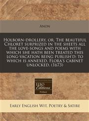 Holborn-drollery, or, The beautiful Chloret surprized in the sheets all the love-songs and poems with which she hath been treated this long-vacation being publish'd; to which is annexed, Flora's cabinet unlocked. (1673),1171268394,9781171268390