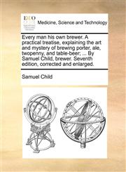 Every man his own brewer. A practical treatise, explaining the art and mystery of brewing porter, ale, twopenny, and table-beer; ... By Samuel Child, brewer. Seventh edition, corrected and enlarged.,1170038476,9781170038475