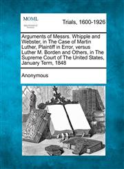 Arguments of Messrs. Whipple and Webster, in The Case of Martin Luther, Plaintiff in Error, versus Luther M. Borden and Others, in The Supreme Court of The United States, January Term, 1848,1275076521,9781275076525