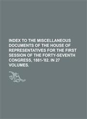 INDEX TO THE MISCELLANEOUS DOCUMENTS OF THE HOUSE OF REPRESENTATIVES FOR THE FIRST SESSION OF THE FORTY-SEVENTH CONGRESS, 1881-'82. IN 27 VOLUMES,1236670035,9781236670038