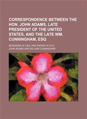 Correspondence Between the Hon. John Adams, Late President of the United States, and the Late Wm. Cunningham, Esq; Beginning in 1803, and Ending in 1812,115082512X,9781150825125