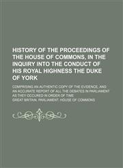 History of the proceedings of the House of Commons, in the inquiry into the conduct of His Royal Highness the Duke of York; comprising an authentic copy of the evidence, and an accurate report of all the debates in Parliament as they occured in order of t,1150448601,9781150448607