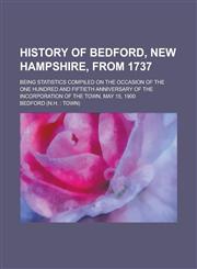 History of Bedford, New Hampshire, from 1737; being statistics compiled on the occasion of the one hundred and fiftieth anniversary of the incorporation of the town, May 15, 1900,1230107754,9781230107752