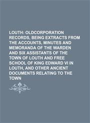 Louth;  oldcorporation records, being extracts from the accounts, minutes and memoranda of the warden and six assistants of the town of Louth and free school of King Edward VI in Louth, and other ancient documents relating to the town,1236428714,9781236428714