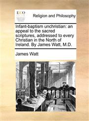 Infant-baptism unchristian an appeal to the sacred scriptures, addressed to every Christian in the North of Ireland. By James Watt, M.D.,1140772775,9781140772774