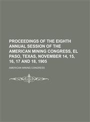 Proceedings of the eighth annual session of the American Mining Congress, El Paso, Texas, November 14, 15, 16, 17 and 18, 1905,1150241004,9781150241000