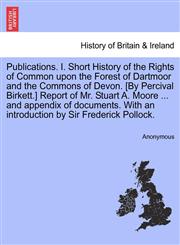 Publications. I. Short History of the Rights of Common upon the Forest of Dartmoor and the Commons of Devon. [By Percival Birkett.] Report of Mr. Stuart A. Moore ... and appendix of documents. With an introduction by Sir Frederick Pollock.,124159273X,9781241592738