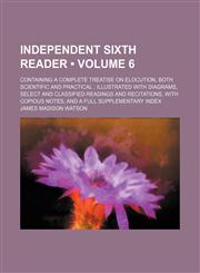 Independent Sixth Reader (Volume 6); Containing a Complete Treatise on Elocution, Both Scientific and Practical Illustrated With Diagrams, Select and Classified Readings and Recitations, With Copious Notes, and a Full Supplementary Index,1154229912,9781154229912