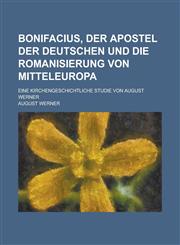 Bonifacius, Der Apostel Der Deutschen Und Die Romanisierung Von Mitteleuropa; Eine Kirchengeschichtliche Studie Von August Werner,1234641291,9781234641290