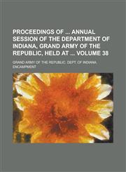 Proceedings of  Annual Session of the Department of Indiana, Grand Army of the Republic, Held at  Volume 38,1230098348,9781230098340